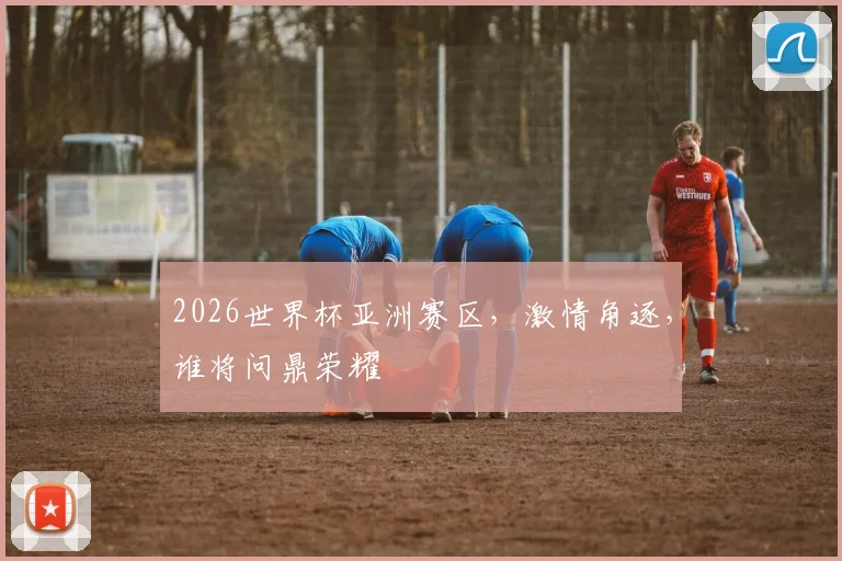 2026世界杯亚洲赛区，激情角逐，谁将问鼎荣耀