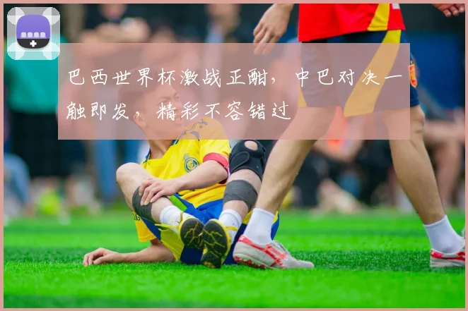巴西世界杯激战正酣，中巴对决一触即发，精彩不容错过