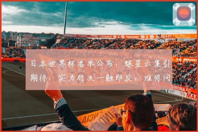 日本世界杯名单公布，球星云集引期待，实力对决一触即发，谁将问鼎冠军