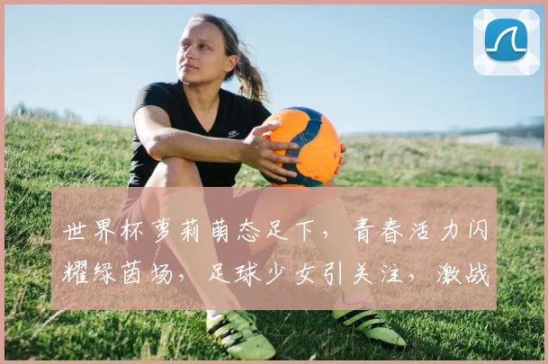 世界杯萝莉萌态足下，青春活力闪耀绿茵场，足球少女引关注，激战正酣不容错过