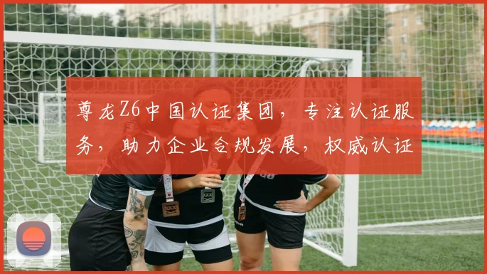 尊龙Z6中国认证集团，专注认证服务，助力企业合规发展，权威认证，值得信赖