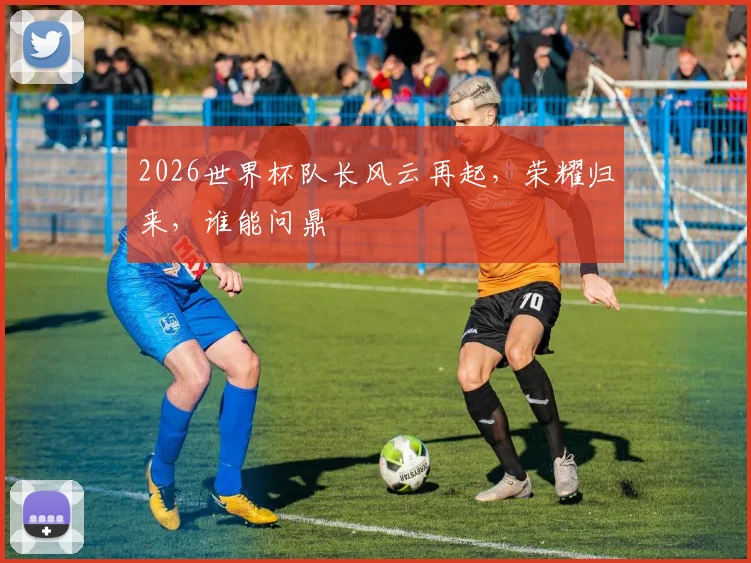 2026世界杯队长风云再起，荣耀归来，谁能问鼎